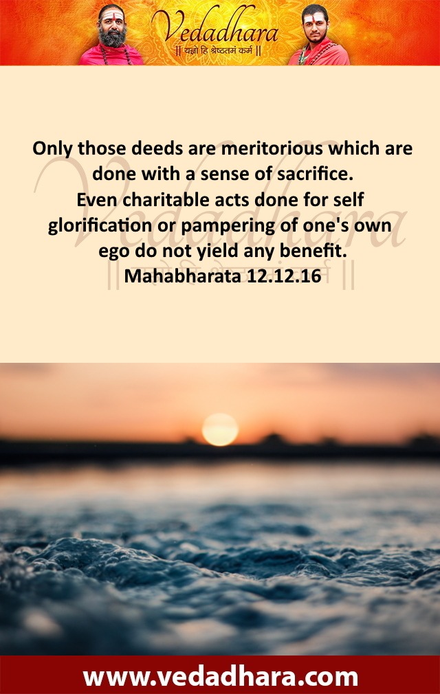 Only those deeds are meritorious which are done with a sense of sacrifice. Even charitable acts done for self glorification or pampering of one's own ego do not yield any benefit. Mahabharata 12.12.16
